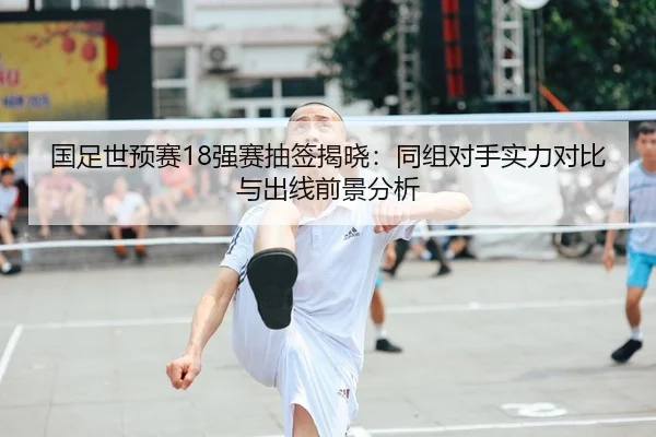 国足世预赛18强赛抽签揭晓：同组对手实力对比与出线前景分析