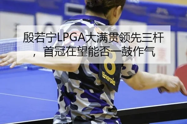 殷若宁LPGA大满贯领先三杆，首冠在望能否一鼓作气