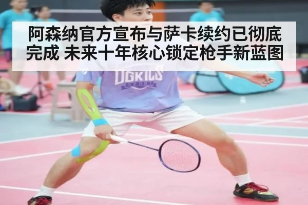 阿森纳官方宣布与萨卡续约已彻底完成 未来十年核心锁定枪手新蓝图